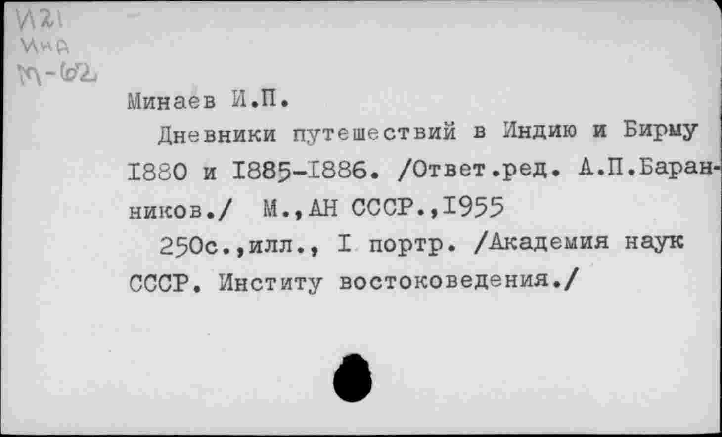 ﻿У\2\
\с\-й?г2и
Минаев И.П.
Дневники путешествий в Индию и Бирму 1880 и 1885-1886. /Ответ.ред. А.П.Баран ников./ М.,АН СССР.,1955
250с.,илл., I портр. /Академия наук СССР. Институ востоковедения./